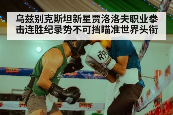 乌兹别克斯坦新星贾洛洛夫职业拳击连胜纪录势不可挡瞄准世界头衔