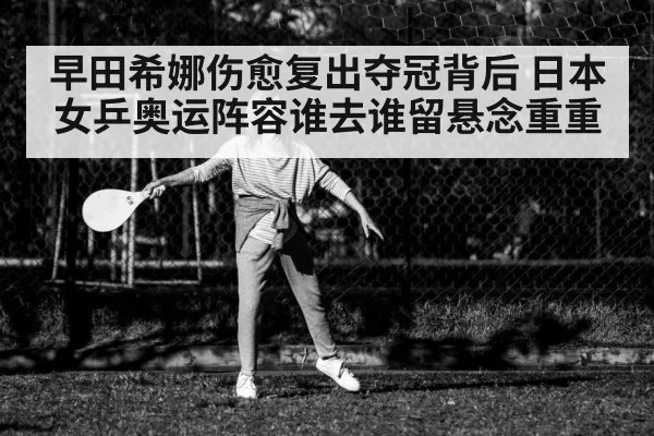 早田希娜伤愈复出夺冠背后 日本女乒奥运阵容谁去谁留悬念重重