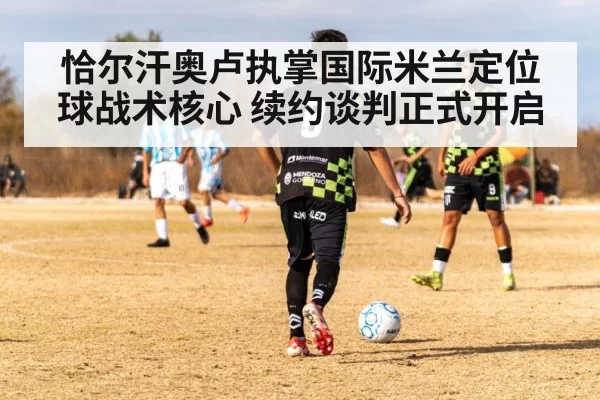 恰尔汗奥卢执掌国际米兰定位球战术核心 续约谈判正式开启